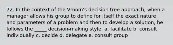 72. In the context of the Vroom's decision tree approach, when a manager allows his group to define for itself the exact nature and parameters of a problem and then to develop a solution, he follows the _____ decision-making style. a. facilitate b. consult individually c. decide d. delegate e. consult group