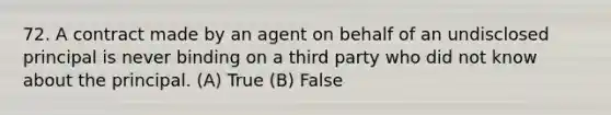 72. A contract made by an agent on behalf of an undisclosed principal is never binding on a third party who did not know about the principal. (A) True (B) False