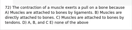 72) The contraction of a muscle exerts a pull on a bone because A) Muscles are attached to bones by ligaments. B) Muscles are directly attached to bones. C) Muscles are attached to bones by tendons. D) A, B, and C E) none of the above