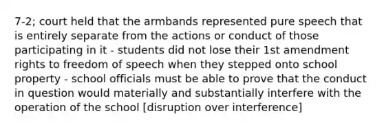 7-2; court held that the armbands represented pure speech that is entirely separate from the actions or conduct of those participating in it - students did not lose their 1st amendment rights to freedom of speech when they stepped onto school property - school officials must be able to prove that the conduct in question would materially and substantially interfere with the operation of the school [disruption over interference]