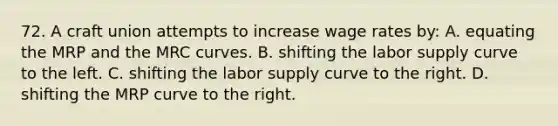 72. A craft union attempts to increase wage rates by: A. equating the MRP and the MRC curves. B. shifting the labor supply curve to the left. C. shifting the labor supply curve to the right. D. shifting the MRP curve to the right.