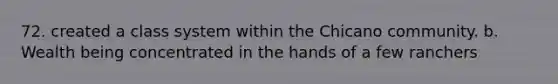 72. created a class system within the Chicano community. b. Wealth being concentrated in the hands of a few ranchers