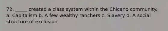 72. _____ created a class system within the Chicano community. a. Capitalism b. A few wealthy ranchers c. Slavery d. A social structure of exclusion