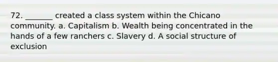 72. _______ created a class system within the Chicano community. a. Capitalism b. Wealth being concentrated in the hands of a few ranchers c. Slavery d. A social structure of exclusion