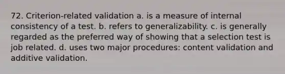 72. Criterion-related validation a. is a measure of internal consistency of a test. b. refers to generalizability. c. is generally regarded as the preferred way of showing that a selection test is job related. d. uses two major procedures: content validation and additive validation.