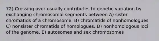 72) Crossing over usually contributes to genetic variation by exchanging chromosomal segments between A) sister chromatids of a chromosome. B) chromatids of nonhomologues. C) nonsister chromatids of homologues. D) nonhomologous loci of the genome. E) autosomes and sex chromosomes