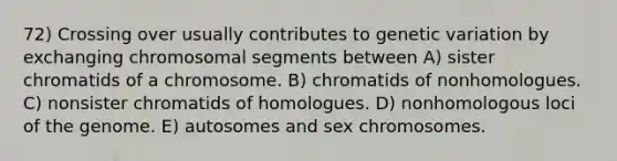 72) Crossing over usually contributes to genetic variation by exchanging chromosomal segments between A) sister chromatids of a chromosome. B) chromatids of nonhomologues. C) nonsister chromatids of homologues. D) nonhomologous loci of the genome. E) autosomes and sex chromosomes.