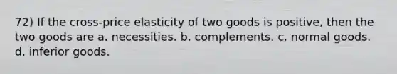 72) If the cross-price elasticity of two goods is positive, then the two goods are a. necessities. b. complements. c. normal goods. d. inferior goods.