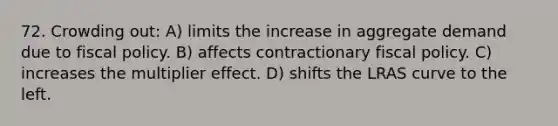 72. Crowding out: A) limits the increase in aggregate demand due to fiscal policy. B) affects contractionary fiscal policy. C) increases the multiplier effect. D) shifts the LRAS curve to the left.