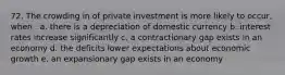 72. The crowding in of private investment is more likely to occur, when . a. there is a depreciation of domestic currency b. interest rates increase significantly c. a contractionary gap exists in an economy d. the deficits lower expectations about economic growth e. an expansionary gap exists in an economy