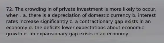 72. The crowding in of private investment is more likely to occur, when . a. there is a depreciation of domestic currency b. interest rates increase significantly c. a contractionary gap exists in an economy d. the deficits lower expectations about economic growth e. an expansionary gap exists in an economy