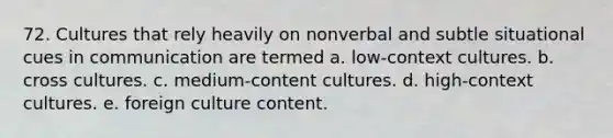 72. Cultures that rely heavily on nonverbal and subtle situational cues in communication are termed a. low-context cultures. b. cross cultures. c. medium-content cultures. d. high-context cultures. e. foreign culture content.