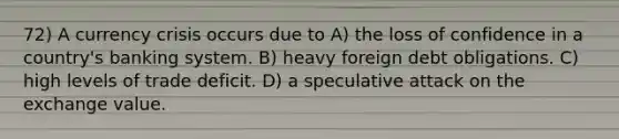 72) A currency crisis occurs due to A) the loss of confidence in a country's banking system. B) heavy foreign debt obligations. C) high levels of trade deficit. D) a speculative attack on the exchange value.