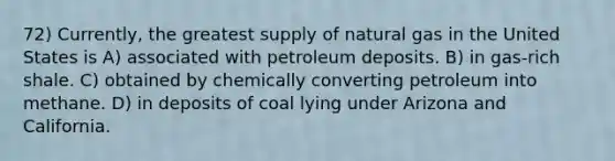 72) Currently, the greatest supply of natural gas in the United States is A) associated with petroleum deposits. B) in gas-rich shale. C) obtained by chemically converting petroleum into methane. D) in deposits of coal lying under Arizona and California.