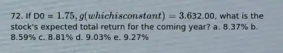 72. If D0 = 1.75, g (which is constant) = 3.6%, and P0 =32.00, what is the stock's expected total return for the coming year? a. 8.37% b. 8.59% c. 8.81% d. 9.03% e. 9.27%