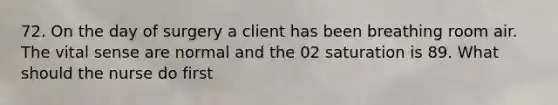 72. On the day of surgery a client has been breathing room air. The vital sense are normal and the 02 saturation is 89. What should the nurse do first