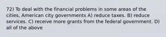 72) To deal with the financial problems in some areas of the cities, American city governments A) reduce taxes. B) reduce services. C) receive more grants from the federal government. D) all of the above