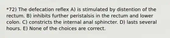 *72) The defecation reflex A) is stimulated by distention of the rectum. B) inhibits further peristalsis in the rectum and lower colon. C) constricts the internal anal sphincter. D) lasts several hours. E) None of the choices are correct.