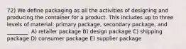 72) We define packaging as all the activities of designing and producing the container for a product. This includes up to three levels of material: primary package, secondary package, and ________. A) retailer package B) design package C) shipping package D) consumer package E) supplier package