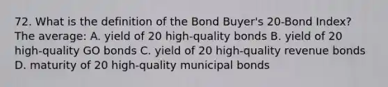 72. What is the definition of the Bond Buyer's 20-Bond Index? The average: A. yield of 20 high-quality bonds B. yield of 20 high-quality GO bonds C. yield of 20 high-quality revenue bonds D. maturity of 20 high-quality municipal bonds