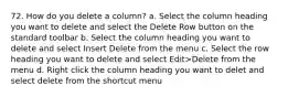 72. How do you delete a column? a. Select the column heading you want to delete and select the Delete Row button on the standard toolbar b. Select the column heading you want to delete and select Insert Delete from the menu c. Select the row heading you want to delete and select Edit>Delete from the menu d. Right click the column heading you want to delet and select delete from the shortcut menu