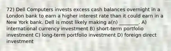 72) Dell Computers invests excess cash balances overnight in a London bank to earn a higher interest rate than it could earn in a New York bank. Dell is most likely making a(n) ________. A) international currency investment B) short-term portfolio investment C) long-term portfolio investment D) foreign direct investment