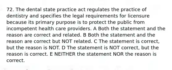 72. The dental state practice act regulates the practice of dentistry and specifies the legal requirements for licensure because its primary purpose is to protect the public from incompetent health care providers. A Both the statement and the reason are correct and related. B Both the statement and the reason are correct but NOT related. C The statement is correct, but the reason is NOT. D The statement is NOT correct, but the reason is correct. E NEITHER the statement NOR the reason is correct.