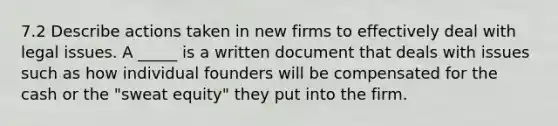 7.2 Describe actions taken in new firms to effectively deal with legal issues. A​ _____ is a written document that deals with issues such as how individual founders will be compensated for the cash or the​ "sweat equity" they put into the firm.