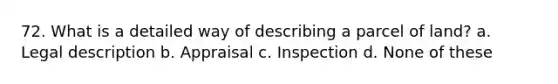 72. What is a detailed way of describing a parcel of land? a. Legal description b. Appraisal c. Inspection d. None of these