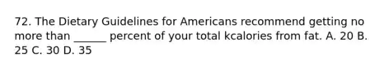 72. The Dietary Guidelines for Americans recommend getting no more than ______ percent of your total kcalories from fat. A. 20 B. 25 C. 30 D. 35