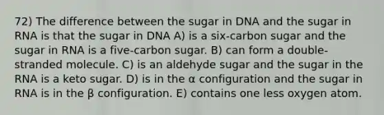 72) The difference between the sugar in DNA and the sugar in RNA is that the sugar in DNA A) is a six-carbon sugar and the sugar in RNA is a five-carbon sugar. B) can form a double-stranded molecule. C) is an aldehyde sugar and the sugar in the RNA is a keto sugar. D) is in the α configuration and the sugar in RNA is in the β configuration. E) contains one less oxygen atom.