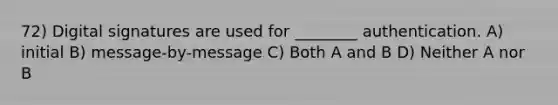 72) Digital signatures are used for ________ authentication. A) initial B) message-by-message C) Both A and B D) Neither A nor B