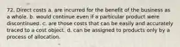 72. Direct costs a. are incurred for the benefit of the business as a whole. b. would continue even if a particular product were discontinued. c. are those costs that can be easily and accurately traced to a cost object. d. can be assigned to products only by a process of allocation.