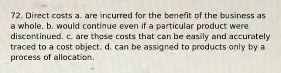 72. Direct costs a. are incurred for the benefit of the business as a whole. b. would continue even if a particular product were discontinued. c. are those costs that can be easily and accurately traced to a cost object. d. can be assigned to products only by a process of allocation.