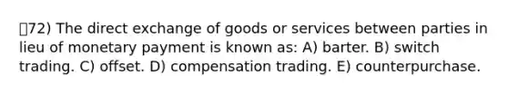 72) The direct exchange of goods or services between parties in lieu of monetary payment is known as: A) barter. B) switch trading. C) offset. D) compensation trading. E) counterpurchase.