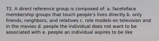 72. A direct reference group is composed of: a. facetoface membership groups that touch people's lives directly b. only friends, neighbors, and relatives c. role models on television and in the movies d. people the individual does not want to be associated with e. people an individual aspires to be like