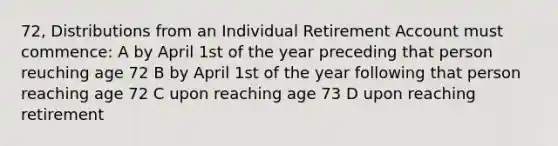 72, Distributions from an Individual Retirement Account must commence: A by April 1st of the year preceding that person reuching age 72 B by April 1st of the year following that person reaching age 72 C upon reaching age 73 D upon reaching retirement