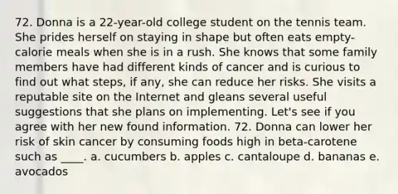 72. Donna is a 22-year-old college student on the tennis team. She prides herself on staying in shape but often eats empty-calorie meals when she is in a rush. She knows that some family members have had different kinds of cancer and is curious to find out what steps, if any, she can reduce her risks. She visits a reputable site on the Internet and gleans several useful suggestions that she plans on implementing. Let's see if you agree with her new found information. 72. Donna can lower her risk of skin cancer by consuming foods high in beta-carotene such as ____. a. cucumbers b. apples c. cantaloupe d. bananas e. avocados