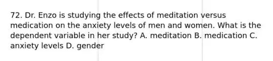 72. Dr. Enzo is studying the effects of meditation versus medication on the anxiety levels of men and women. What is the dependent variable in her study? A. meditation B. medication C. anxiety levels D. gender