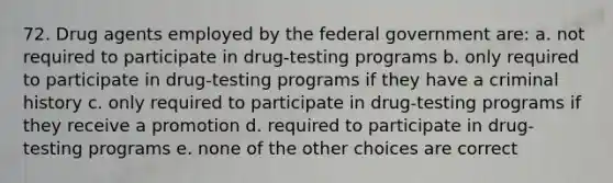 72. Drug agents employed by the federal government are: a. not required to participate in drug-testing programs b. only required to participate in drug-testing programs if they have a criminal history c. only required to participate in drug-testing programs if they receive a promotion d. required to participate in drug-testing programs e. none of the other choices are correct