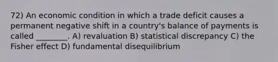 72) An economic condition in which a trade deficit causes a permanent negative shift in a country's balance of payments is called ________. A) revaluation B) statistical discrepancy C) the Fisher effect D) fundamental disequilibrium