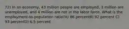 72) In an economy, 43 million people are employed, 3 million are unemployed, and 4 million are not in the labor force. What is the employment-to-population ratio?A) 86 percentB) 92 percent C) 93 percentD) 6.5 percent