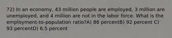 72) In an economy, 43 million people are employed, 3 million are unemployed, and 4 million are not in the labor force. What is the employment-to-population ratio?A) 86 percentB) 92 percent C) 93 percentD) 6.5 percent