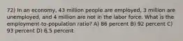 72) In an economy, 43 million people are employed, 3 million are unemployed, and 4 million are not in the labor force. What is the employment-to-population ratio? A) 86 percent B) 92 percent C) 93 percent D) 6.5 percent