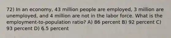 72) In an economy, 43 million people are employed, 3 million are unemployed, and 4 million are not in the labor force. What is the employment-to-population ratio? A) 86 percent B) 92 percent C) 93 percent D) 6.5 percent