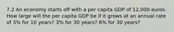 7.2 An economy starts off with a per capita GDP of 12,000 euros. How large will the per capita GDP be if it grows at an annual rate of 3% for 10 years? 3% for 30 years? 6% for 30 years?