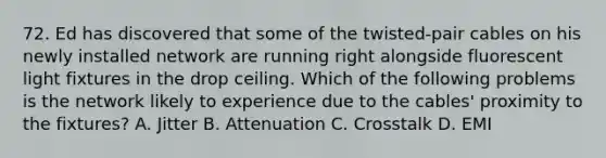 72. Ed has discovered that some of the twisted-pair cables on his newly installed network are running right alongside fluorescent light fixtures in the drop ceiling. Which of the following problems is the network likely to experience due to the cables' proximity to the fixtures? A. Jitter B. Attenuation C. Crosstalk D. EMI