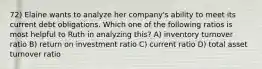 72) Elaine wants to analyze her company's ability to meet its current debt obligations. Which one of the following ratios is most helpful to Ruth in analyzing this? A) inventory turnover ratio B) return on investment ratio C) current ratio D) total asset turnover ratio