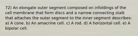 72) An elongate outer segment composed on infoldings of the cell membrane that form discs and a narrow connecting stalk that attaches the outer segment to the inner segment describes: a) A cone. b) An amacrine cell. c) A rod. d) A horizontal cell. e) A bipolar cell.