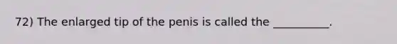 72) The enlarged tip of the penis is called the __________.